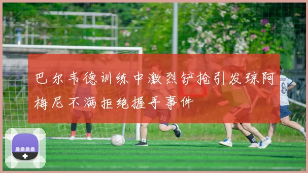 巴尔韦德训练中激烈铲抢引发琼阿梅尼不满拒绝握手事件
