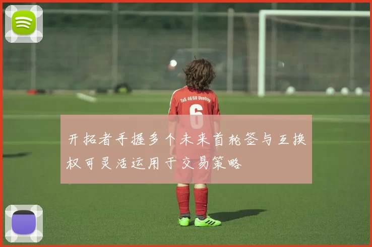 开拓者手握多个未来首轮签与互换权可灵活运用于交易策略