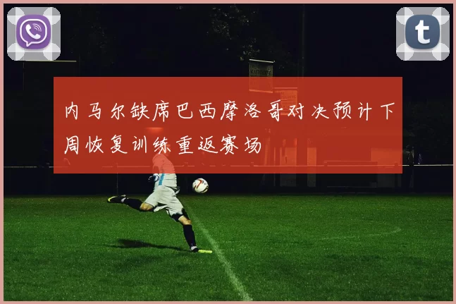 内马尔缺席巴西摩洛哥对决预计下周恢复训练重返赛场