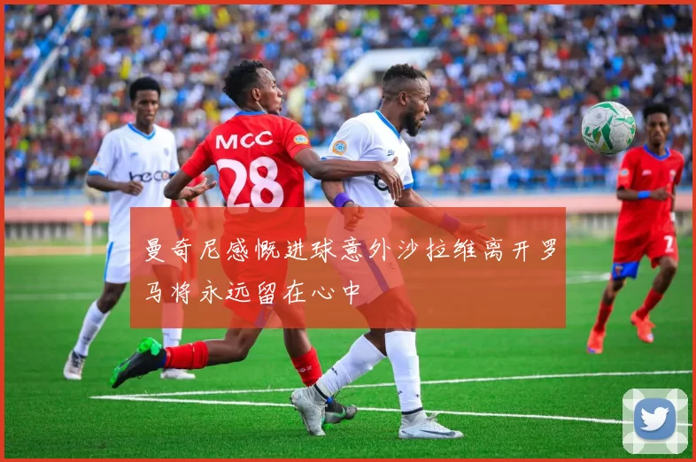 曼奇尼感慨进球意外沙拉维离开罗马将永远留在心中