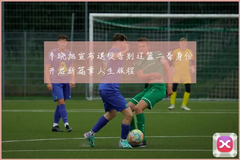 李晓旭宣布退役告别辽篮二哥身份开启新篇章人生旅程