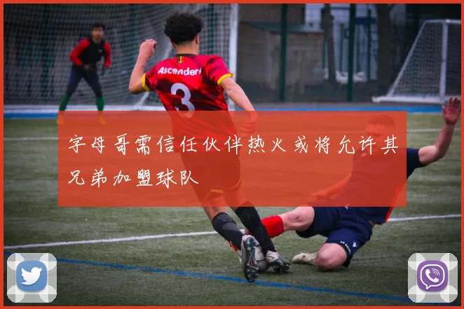 字母哥需信任伙伴热火或将允许其兄弟加盟球队