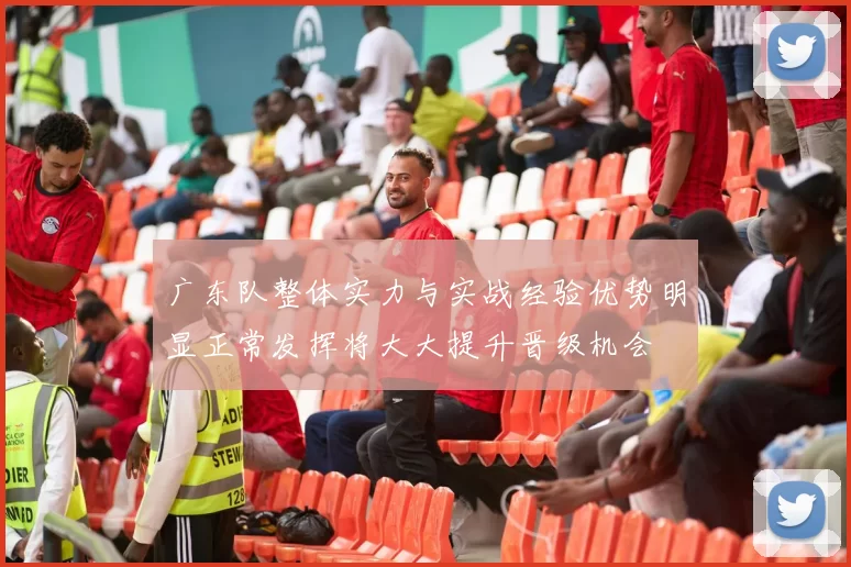 广东队整体实力与实战经验优势明显正常发挥将大大提升晋级机会