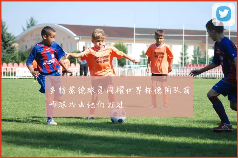 多特蒙德球员闪耀世界杯德国队前两球均由他们打进