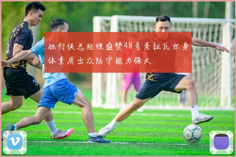 独行侠总经理盛赞48号秀拉瓦尔身体素质出众防守能力强大