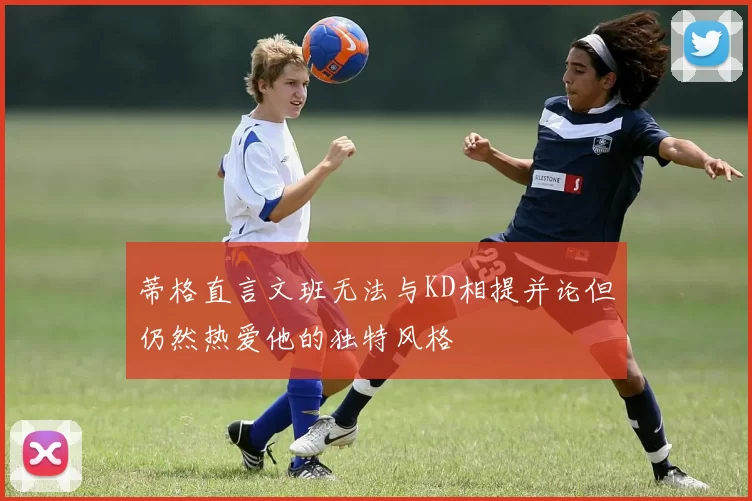 蒂格直言文班无法与KD相提并论但仍然热爱他的独特风格
