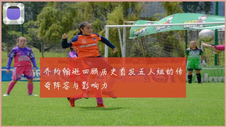 乔约翰逊回顾历史首发五人组的传奇阵容与影响力