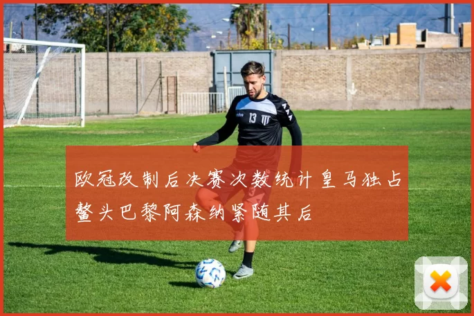 欧冠改制后决赛次数统计皇马独占鳌头巴黎阿森纳紧随其后