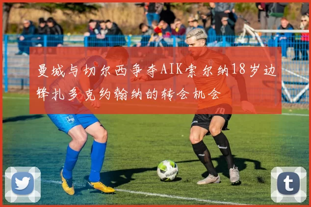 曼城与切尔西争夺AIK索尔纳18岁边锋扎多克约翰纳的转会机会
