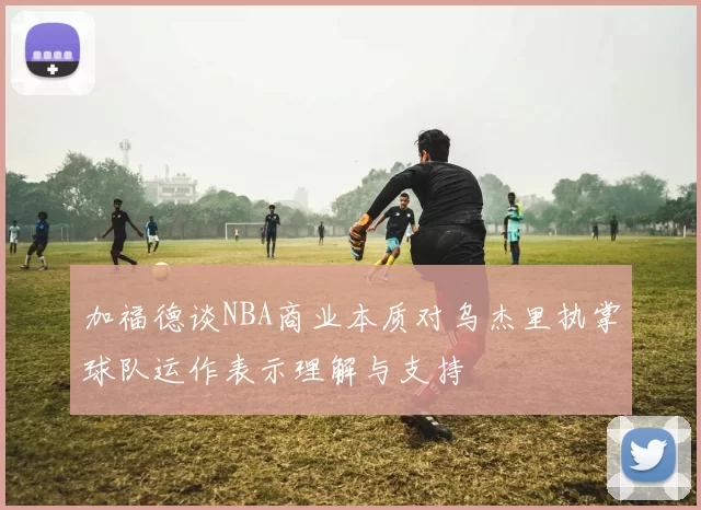 加福德谈NBA商业本质对乌杰里执掌球队运作表示理解与支持
