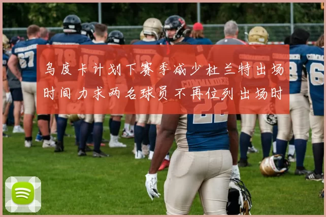 乌度卡计划下赛季减少杜兰特出场时间力求两名球员不再位列出场时间前五