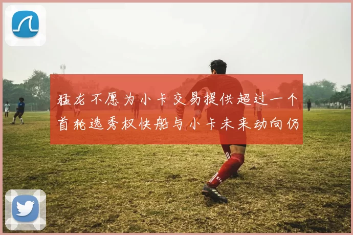 猛龙不愿为小卡交易提供超过一个首轮选秀权快船与小卡未来动向仍不明朗