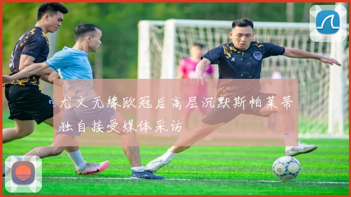 尤文无缘欧冠后高层沉默斯帕莱蒂独自接受媒体采访