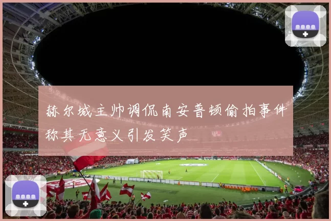 赫尔城主帅调侃南安普顿偷拍事件称其无意义引发笑声